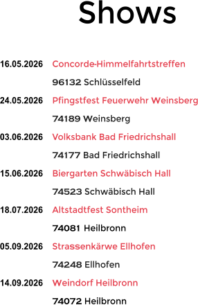 Shows  16.05.2026	Concorde-Himmelfahrtstreffen 96132 Schl�sselfeld 24.05.2026	Pfingstfest Feuerwehr Weinsberg 74189 Weinsberg 03.06.2026	Volksbank Bad Friedrichshall 74177 Bad Friedrichshall 15.06.2026	Biergarten Schw�bisch Hall 74523 Schw�bisch Hall 18.07.2026	Altstadtfest Sontheim 74081 Heilbronn 05.09.2026	Stra�enk�rwe Ellhofen 74248 Ellhofen 14.09.2026	Weindorf Heilbronn 74072 Heilbronn