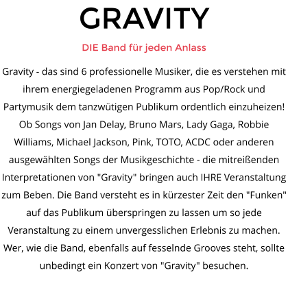 GRAVITY DIE Band f�r jeden Anlass Gravity - das sind 6 professionelle Musiker, die es verstehen mit ihrem energiegeladenen Programm aus Pop/Rock und Partymusik dem tanzw�tigen Publikum ordentlich einzuheizen! Ob Songs von Jan Delay, Bruno Mars, Lady Gaga, Robbie Williams, Michael Jackson, Pink, TOTO, ACDC oder anderen ausgew�hlten Songs der Musikgeschichte - die mitrei�enden Interpretationen von "Gravity" bringen auch IHRE Veranstaltung zum Beben. Die Band versteht es in k�rzester Zeit den "Funken" auf das Publikum �berspringen zu lassen um so jede Veranstaltung zu einem unvergesslichen Erlebnis zu machen. Wer, wie die Band, ebenfalls auf fesselnde Grooves steht, sollte unbedingt ein Konzert von "Gravity" besuchen.